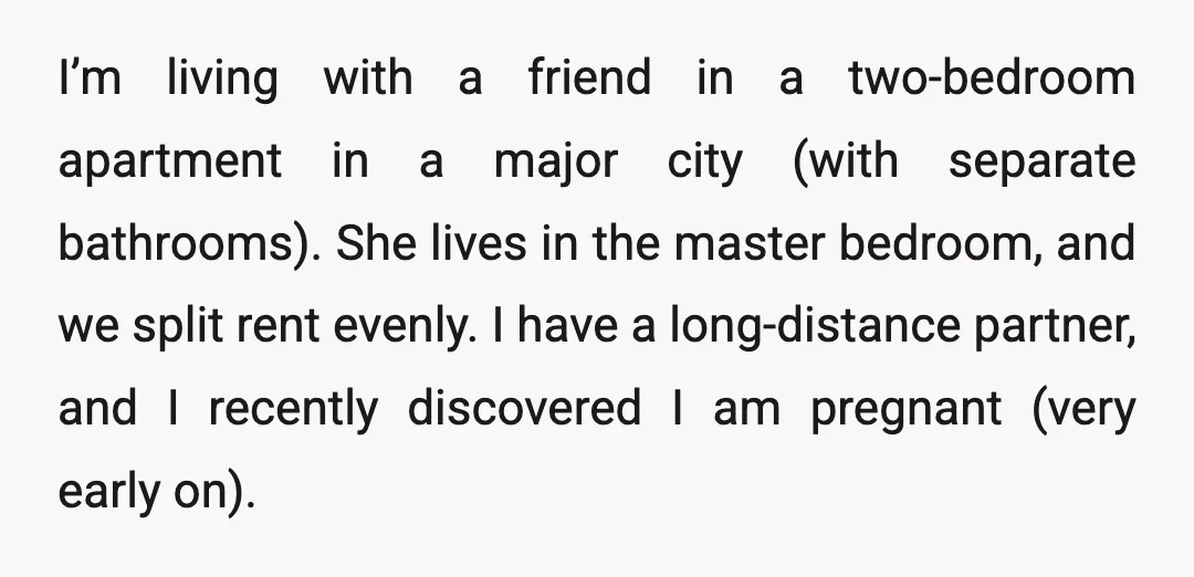 I’m living with a friend in a two-bedroom apartment in a major city (with separate bathrooms). She lives in the master bedroom, and we split rent evenly. I have a...