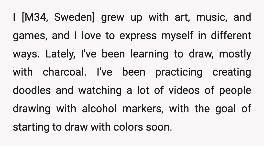 I [M34, Sweden] grew up with art, music, and games, and I love to express myself in different ways. Lately, I've been learning to draw, mostly with charcoal. I've been...