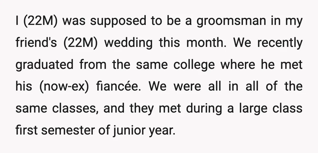 I (22M) was supposed to be a groomsman in my friend's (22M) wedding this month. We recently graduated from the same college where he met his (now-ex) fiancée. We were...
