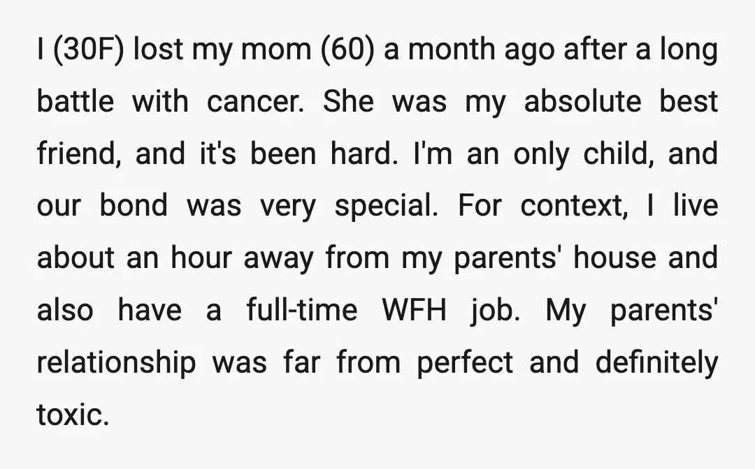 I (30F) lost my mom (60) a month ago after a long battle with cancer. She was my absolute best friend, and it's been hard. I'm an only child, and...
