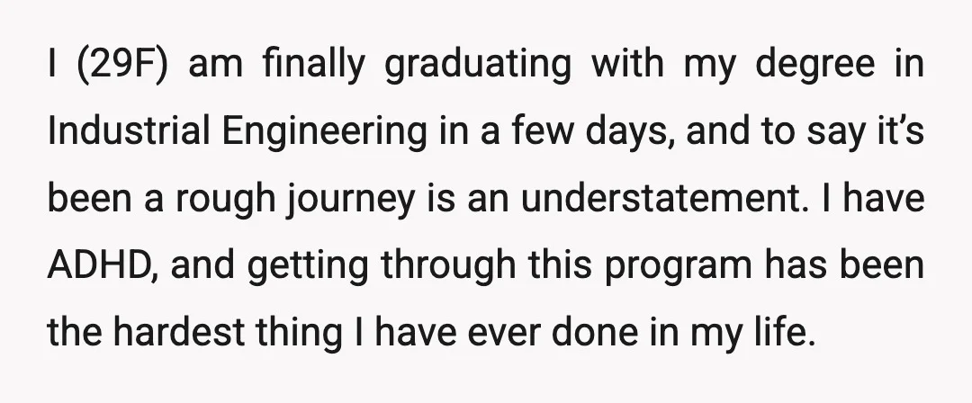 I (29F) am finally graduating with my degree in Industrial Engineering in a few days, and to say it’s been a rough journey is an understatement. I have ADHD, and...