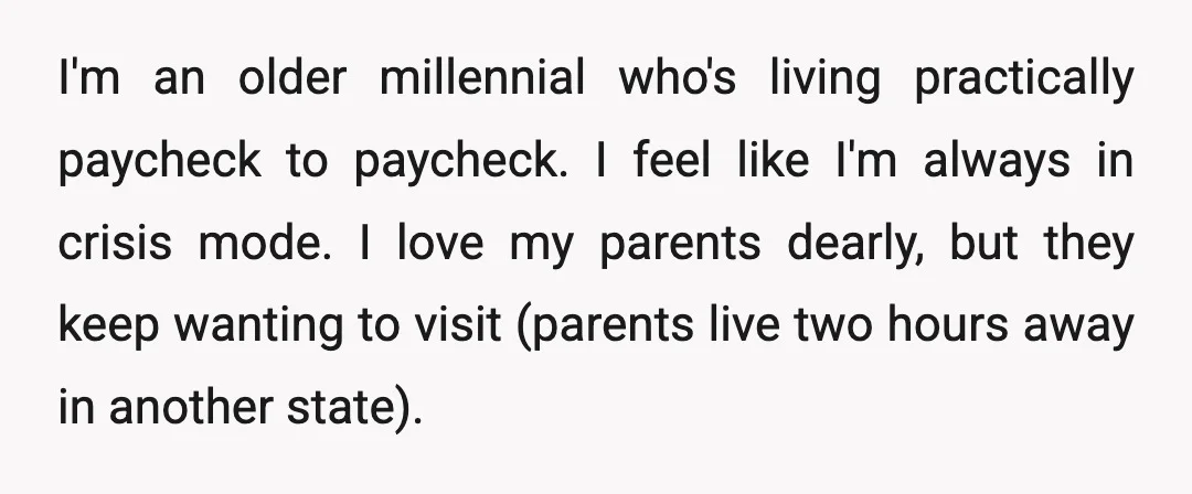 I'm an older millennial who's living practically paycheck to paycheck. I feel like I'm always in crisis mode. I love my parents dearly, but they keep wanting to visit (parents...