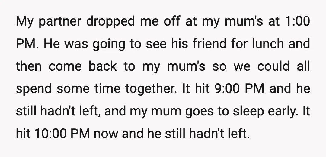 My partner dropped me off at my mum's at 1:00 PM. He was going to see his friend for lunch and then come back to my mum's so we could...