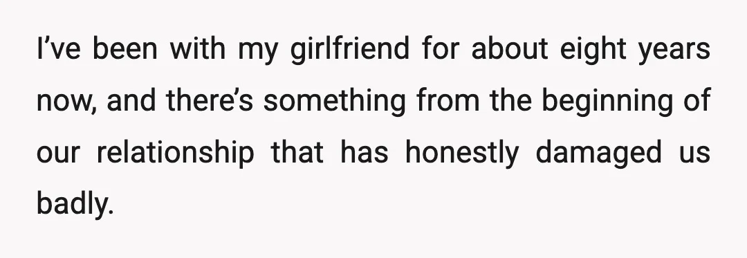 I’ve been with my girlfriend for about eight years now, and there’s something from the beginning of our relationship that has honestly damaged us badly.