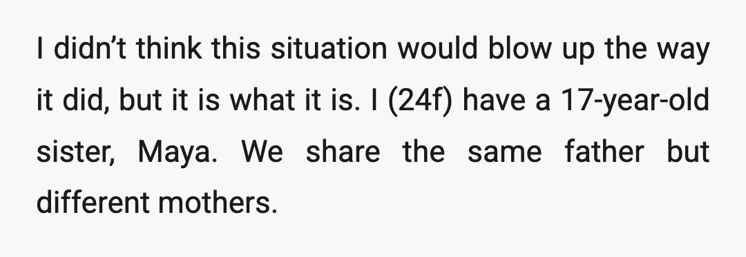 I didn’t think this situation would blow up the way it did, but it is what it is. I (24f) have a 17-year-old sister, Maya. We share the same father...