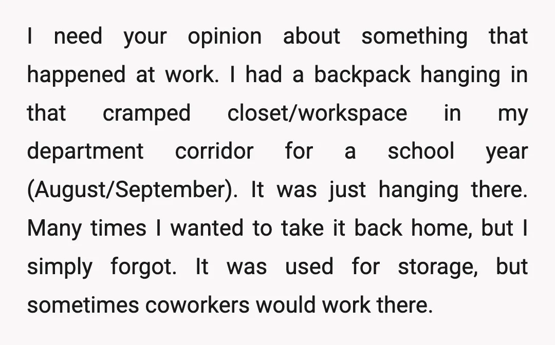 I need your opinion about something that happened at work. I had a backpack hanging in that cramped closet/workspace in my department corridor for a school year (August/September). It was...