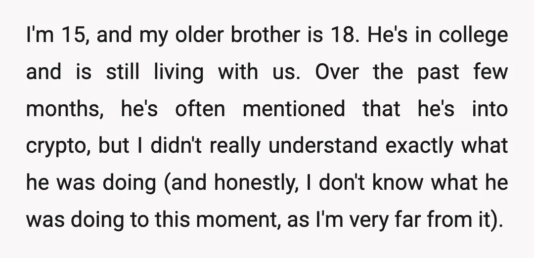 I'm 15, and my older brother is 18. He's in college and is still living with us. Over the past few months, he's often mentioned that he's into crypto, but...