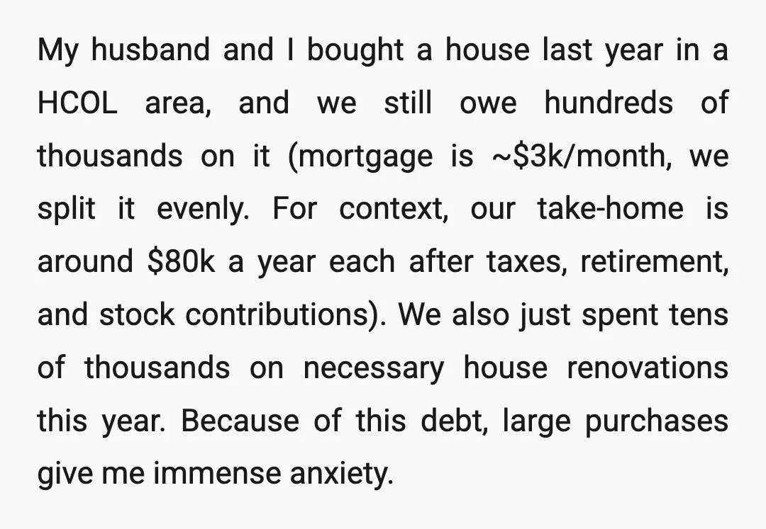 My husband and I bought a house last year in a HCOL area, and we still owe hundreds of thousands on it (mortgage is ~$3k/month, we split it evenly. For...