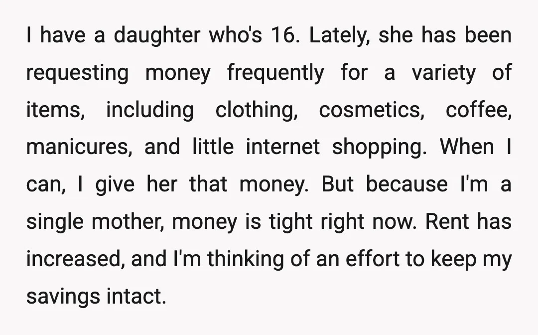 I have a daughter who's 16. Lately, she has been requesting money frequently for a variety of items, including clothing, cosmetics, coffee, manicures, and little internet shopping. When I can,...