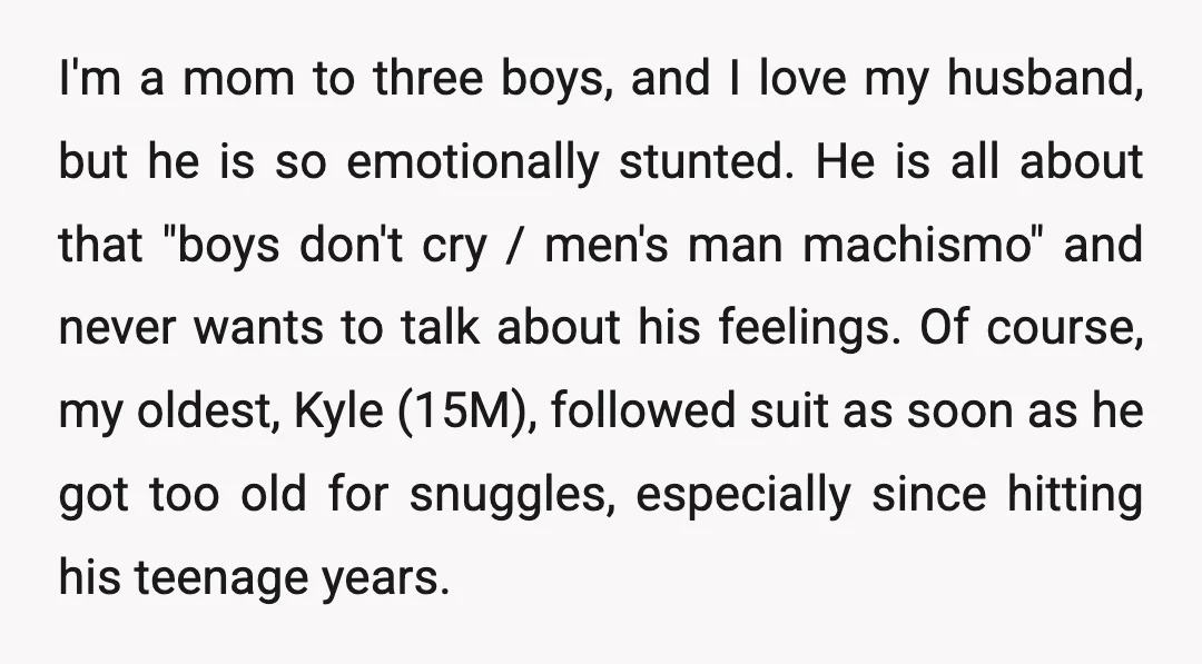 I'm a mom to three boys, and I love my husband, but he is so emotionally stunted. He is all about that "boys don't cry / men's man machismo" and...