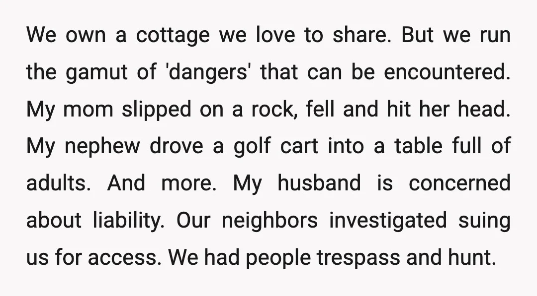 We own a cottage we love to share. But we run the gamut of 'dangers' that can be encountered. My mom slipped on a rock, fell and hit her head....