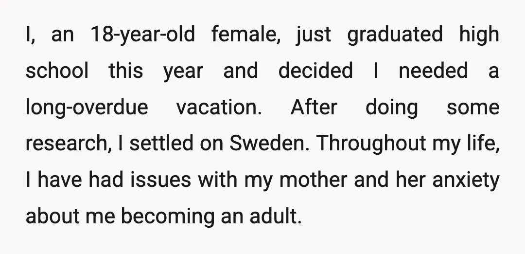 I, an 18-year-old female, just graduated high school this year and decided I needed a long-overdue vacation. After doing some research, I settled on Sweden. Throughout my life, I have...