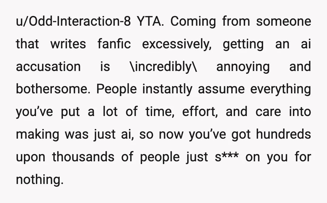 u/Odd-Interaction-8 YTA. Coming from someone that writes fanfic excessively, getting an ai accusation is \incredibly\ annoying and bothersome. People instantly assume everything you’ve put a lot of time, effort, and...