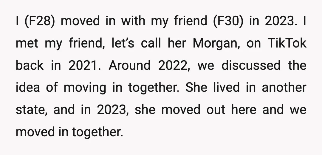 I (F28) moved in with my friend (F30) in 2023. I met my friend, let’s call her Morgan, on TikTok back in 2021. Around 2022, we discussed the idea of...