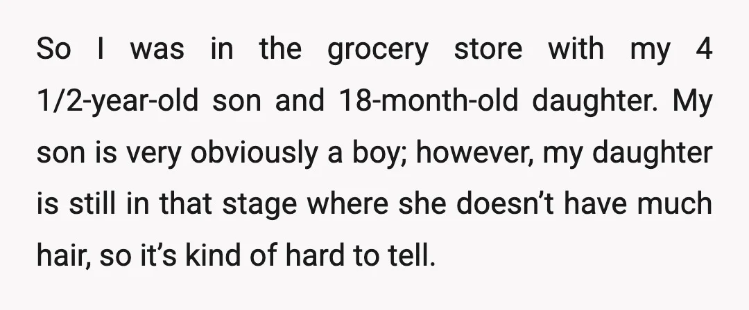 So I was in the grocery store with my 4 1/2-year-old son and 18-month-old daughter. My son is very obviously a boy; however, my daughter is still in that stage...