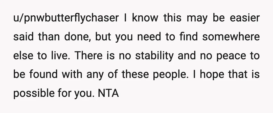 u/pnwbutterflychaser I know this may be easier said than done, but you need to find somewhere else to live. There is no stability and no peace to be found with...