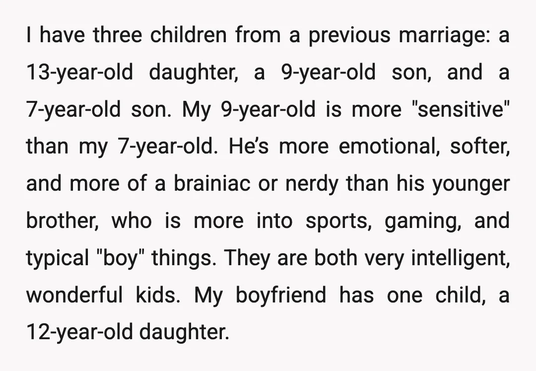 I have three children from a previous marriage: a 13-year-old daughter, a 9-year-old son, and a 7-year-old son. My 9-year-old is more "sensitive" than my 7-year-old. He’s more emotional, softer,...