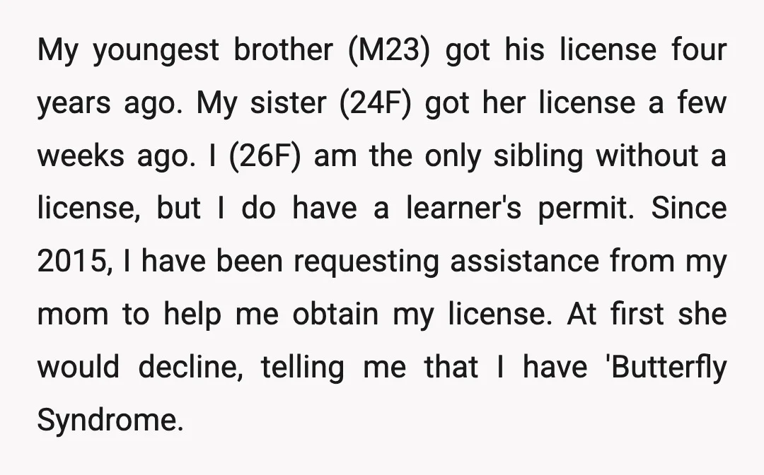 My youngest brother (M23) got his license four years ago. My sister (24F) got her license a few weeks ago. I (26F) am the only sibling without a license, but...