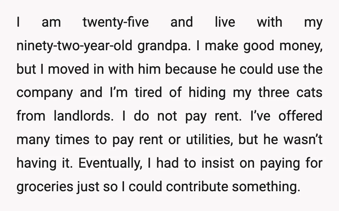 I am twenty-five and live with my ninety-two-year-old grandpa. I make good money, but I moved in with him because he could use the company and I’m tired of hiding...