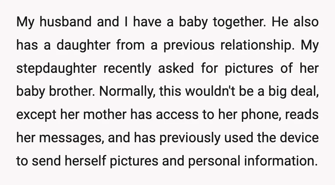 My husband and I have a baby together. He also has a daughter from a previous relationship. My stepdaughter recently asked for pictures of her baby brother. Normally, this wouldn't...