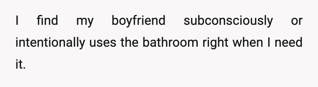 I find my boyfriend subconsciously or intentionally uses the bathroom right when I need it.