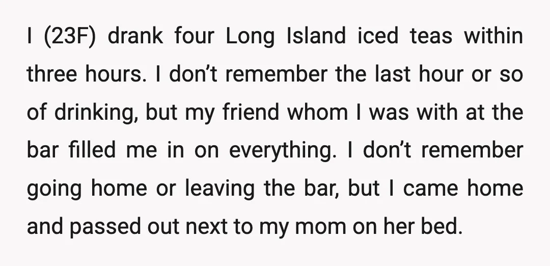 I (23F) drank four Long Island iced teas within three hours. I don’t remember the last hour or so of drinking, but my friend whom I was with at the...