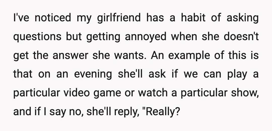 I've noticed my girlfriend has a habit of asking questions but getting annoyed when she doesn't get the answer she wants. An example of this is that on an evening...