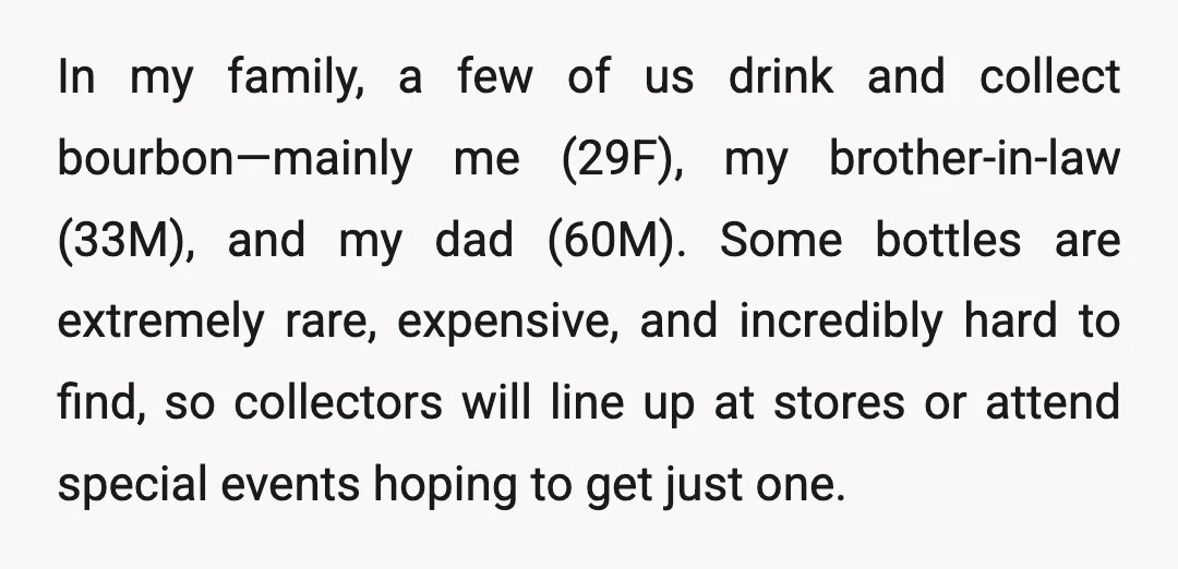 In my family, a few of us drink and collect bourbon—mainly me (29F), my brother-in-law (33M), and my dad (60M). Some bottles are extremely rare, expensive, and incredibly hard to...