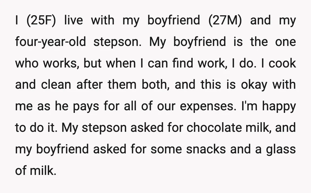 I (25F) live with my boyfriend (27M) and my four-year-old stepson. My boyfriend is the one who works, but when I can find work, I do. I cook and clean...