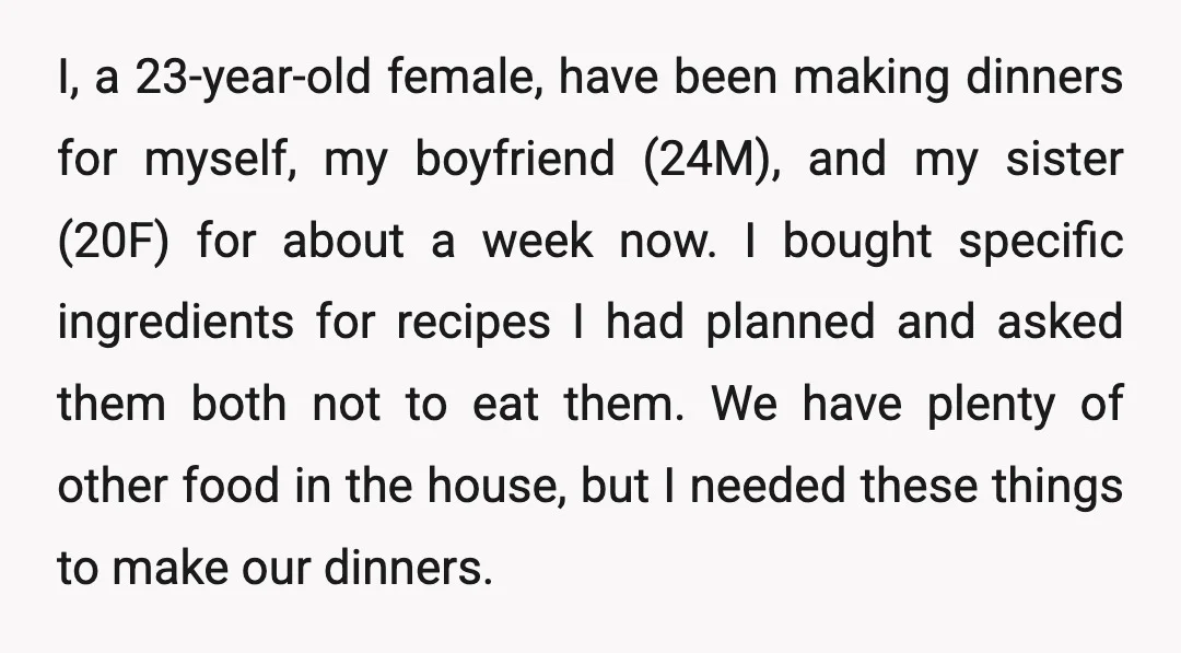 I, a 23-year-old female, have been making dinners for myself, my boyfriend (24M), and my sister (20F) for about a week now. I bought specific ingredients for recipes I had...