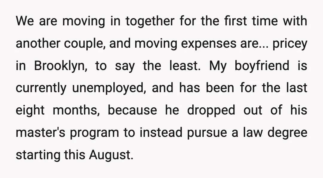 We are moving in together for the first time with another couple, and moving expenses are... pricey in Brooklyn, to say the least. My boyfriend is currently unemployed, and has...