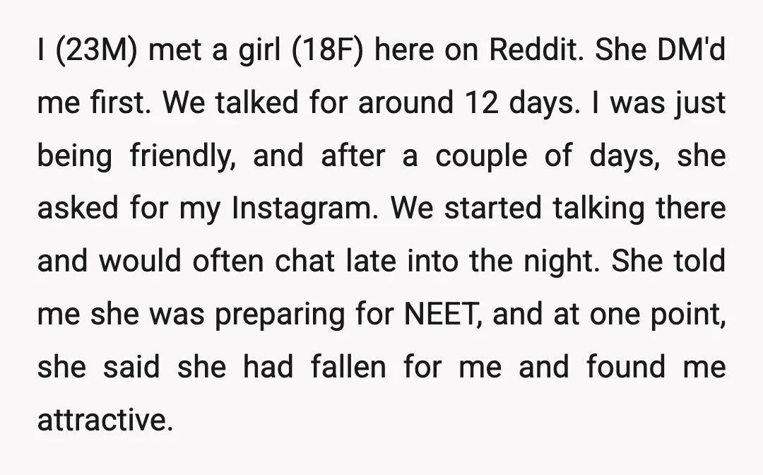 I (23M) met a girl (18F) here on Reddit. She DM'd me first. We talked for around 12 days. I was just being friendly, and after a couple of days,...