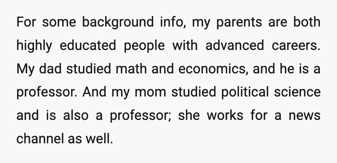 For some background info, my parents are both highly educated people with advanced careers. My dad studied math and economics, and he is a professor. And my mom studied political...