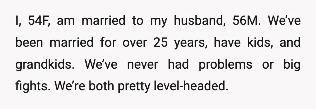 I, 54F, am married to my husband, 56M. We’ve been married for over 25 years, have kids, and grandkids. We’ve never had problems or big fights. We’re both pretty level-headed.