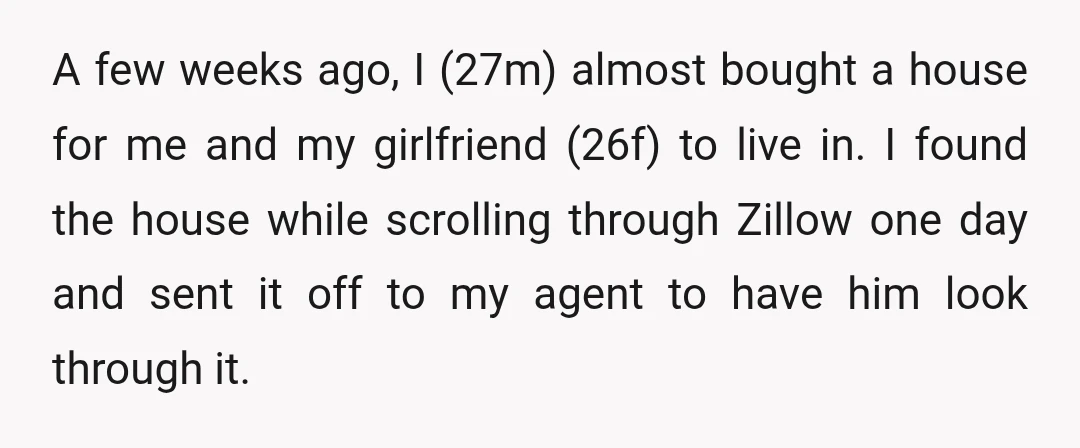 A few weeks ago, I (27m) almost bought a house for me and my girlfriend (26f) to live in. I found the house while scrolling through Zillow one day and...