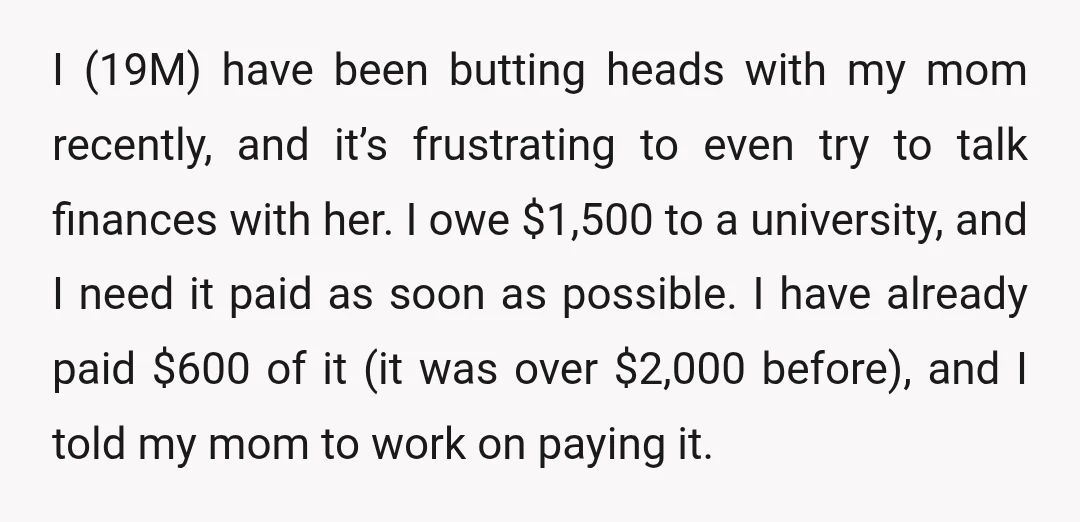 I (19M) have been butting heads with my mom recently, and it’s frustrating to even try to talk finances with her. I owe $1,500 to a university, and I need...