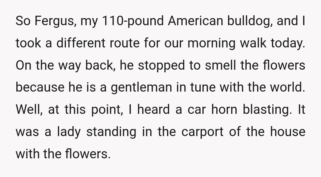 So Fergus, my 110-pound American bulldog, and I took a different route for our morning walk today. On the way back, he stopped to smell the flowers because he is...