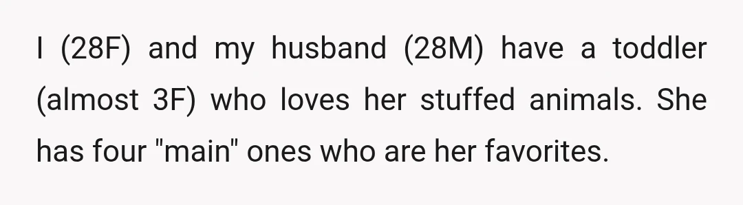 I (28F) and my husband (28M) have a toddler (almost 3F) who loves her stuffed animals. She has four "main" ones who are her favorites.