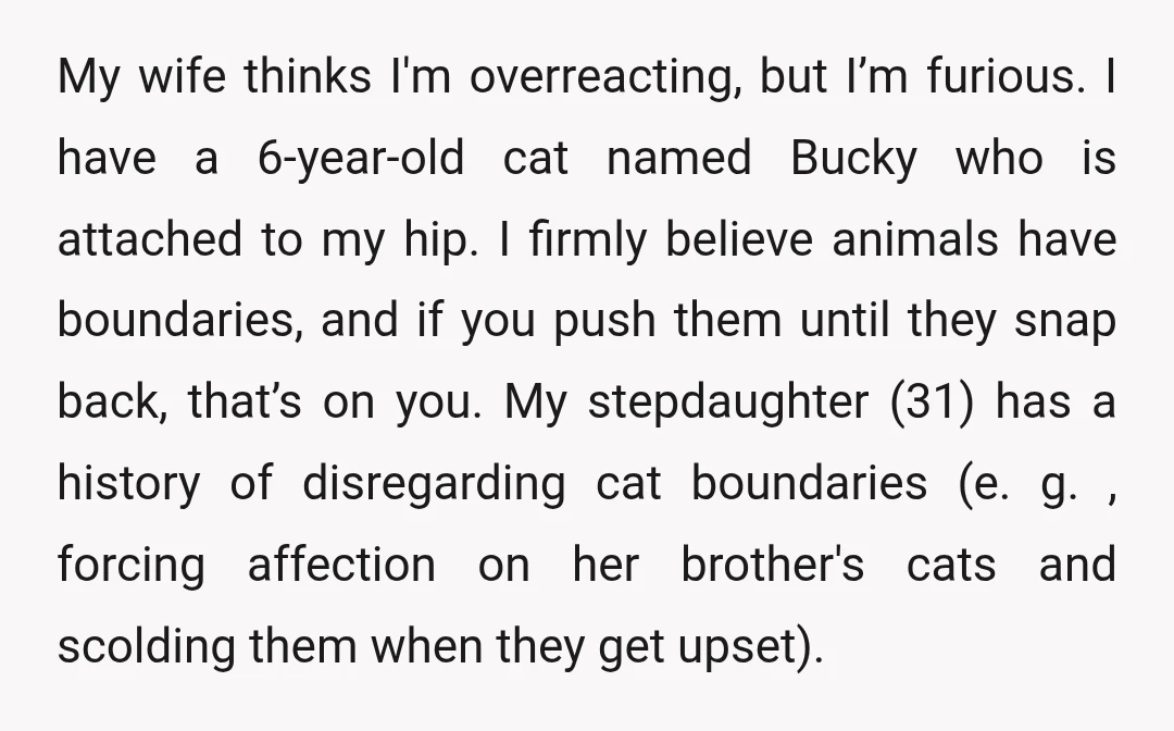 My wife thinks I'm overreacting, but I’m furious. I have a 6-year-old cat named Bucky who is attached to my hip. I firmly believe animals have boundaries, and if you...