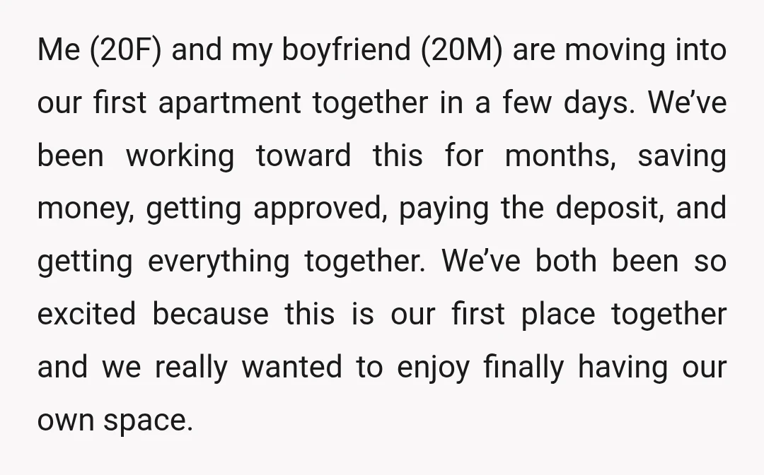 Me (20F) and my boyfriend (20M) are moving into our first apartment together in a few days. We’ve been working toward this for months, saving money, getting approved, paying the...