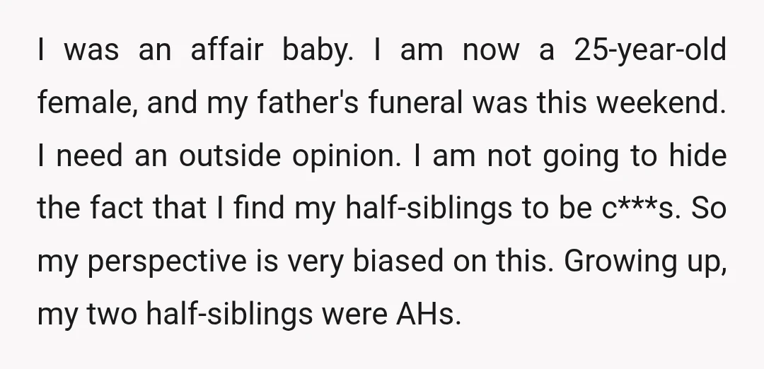 I was an affair baby. I am now a 25-year-old female, and my father's funeral was this weekend. I need an outside opinion. I am not going to hide the...