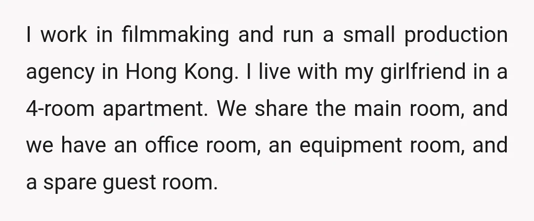 I work in filmmaking and run a small production agency in Hong Kong. I live with my girlfriend in a 4-room apartment. We share the main room, and we have...