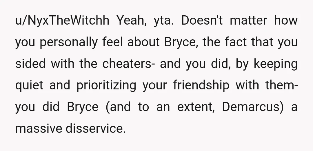 u/NyxTheWitchh Yeah, yta. Doesn't matter how you personally feel about Bryce, the fact that you sided with the cheaters- and you did, by keeping quiet and prioritizing your friendship with...