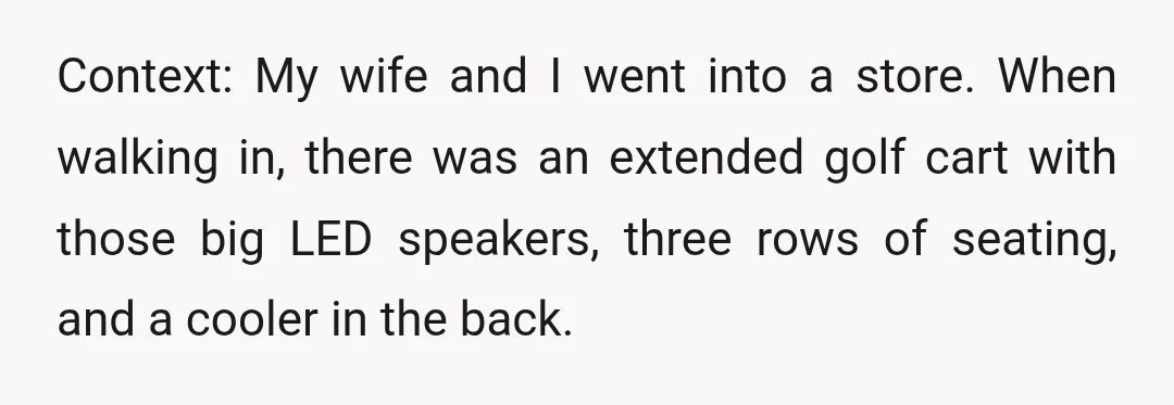 Context: My wife and I went into a store. When walking in, there was an extended golf cart with those big LED speakers, three rows of seating, and a cooler...