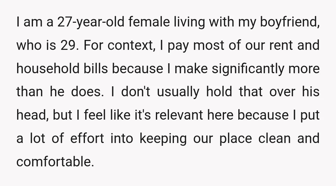I am a 27-year-old female living with my boyfriend, who is 29. For context, I pay most of our rent and household bills because I make significantly more than he...