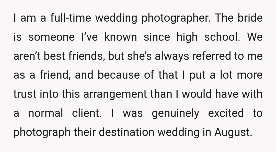 I am a full-time wedding photographer. The bride is someone I’ve known since high school. We aren’t best friends, but she’s always referred to me as a friend, and because...