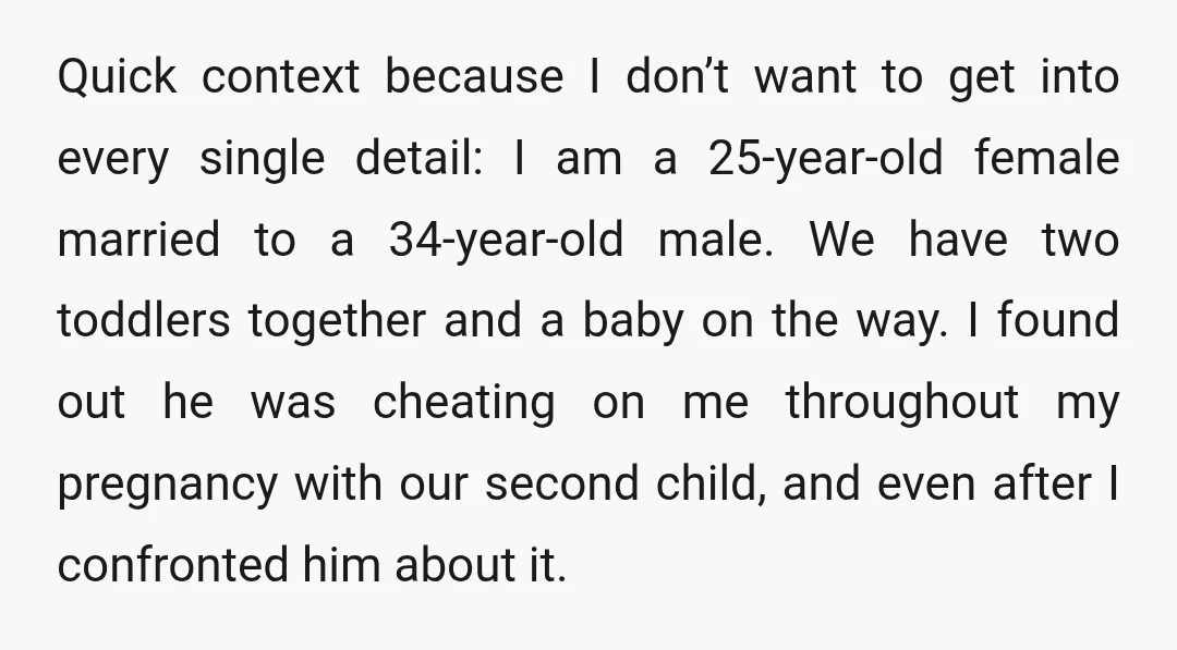 Quick context because I don’t want to get into every single detail: I am a 25-year-old female married to a 34-year-old male. We have two toddlers together and a baby...