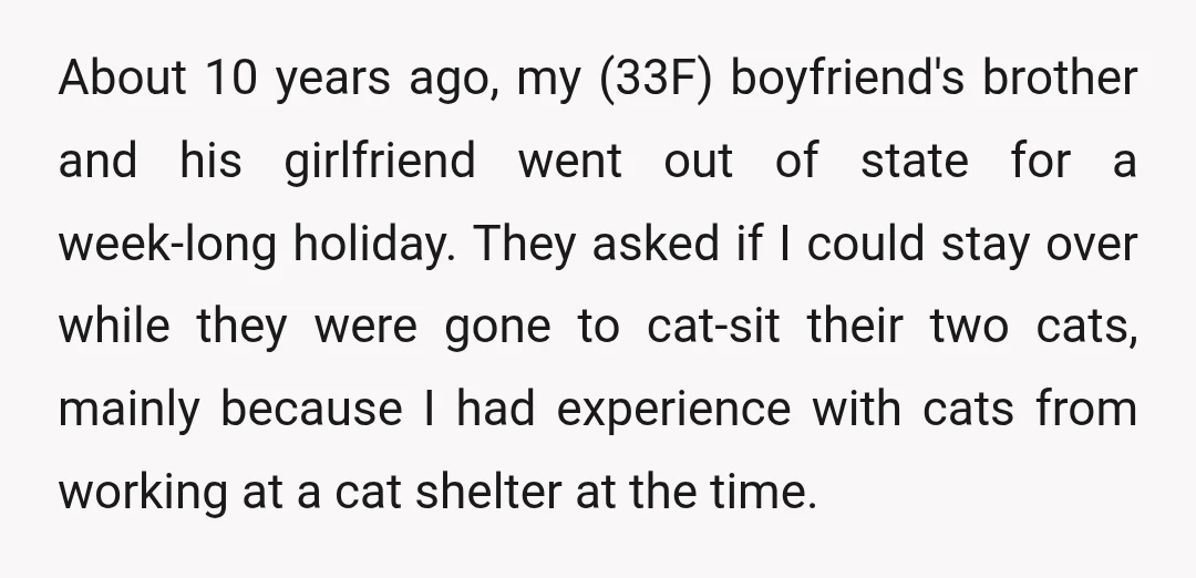 About 10 years ago, my (33F) boyfriend's brother and his girlfriend went out of state for a week-long holiday. They asked if I could stay over while they were gone...