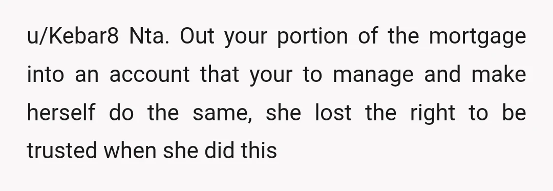 u/Kebar8 Nta. Out your portion of the mortgage into an account that your to manage and make herself do the same, she lost the right to be trusted when she...