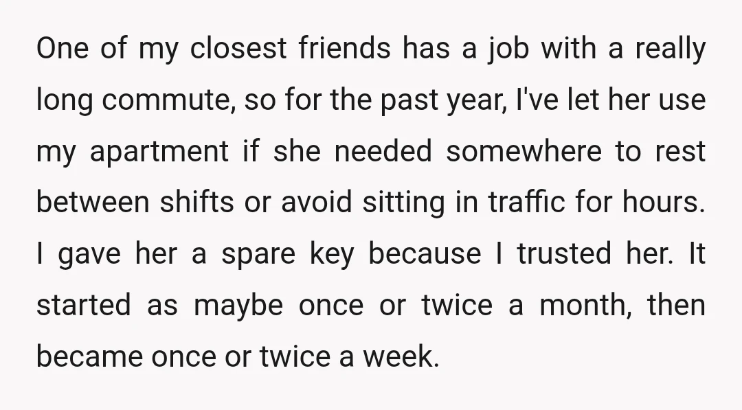 One of my closest friends has a job with a really long commute, so for the past year, I've let her use my apartment if she needed somewhere to rest...